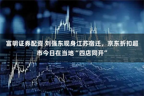 富明证券配资 刘强东现身江苏宿迁，京东折扣超市今日在当地“四店同开”