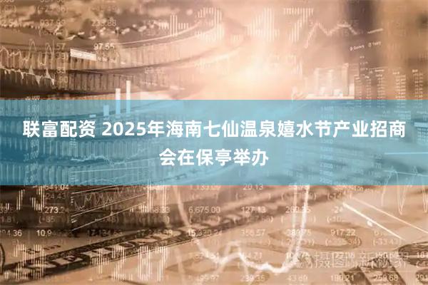 联富配资 2025年海南七仙温泉嬉水节产业招商会在保亭举办