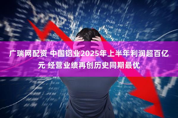 广瑞网配资 中国铝业2025年上半年利润超百亿元 经营业绩再创历史同期最优