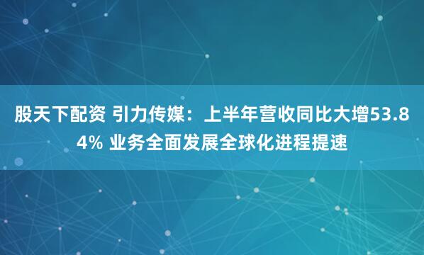 股天下配资 引力传媒：上半年营收同比大增53.84% 业务全面发展全球化进程提速