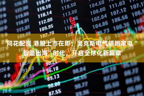 同花配资 港股上市在即，奥克斯电气领跑家电“智造出海”时代，开启全球化新篇章