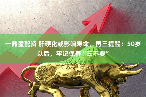 一鼎盈配资 肝硬化或影响寿命，再三提醒：50岁以后，牢记保养“三不要”
