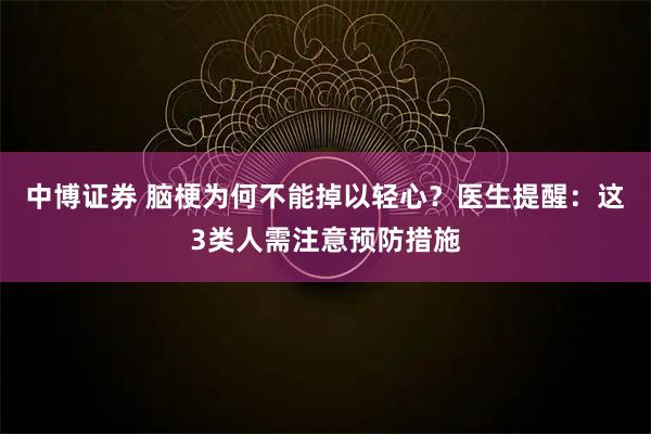 中博证券 脑梗为何不能掉以轻心？医生提醒：这3类人需注意预防措施