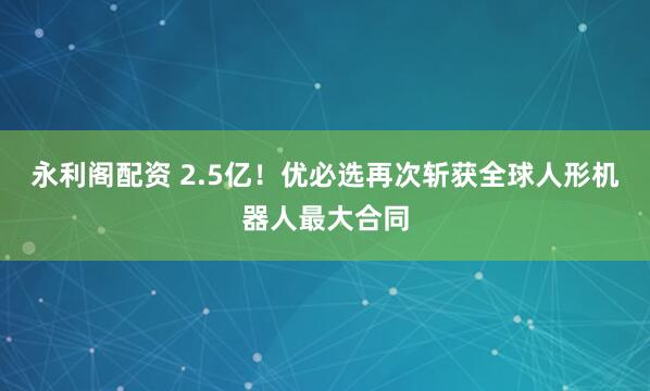 永利阁配资 2.5亿！优必选再次斩获全球人形机器人最大合同