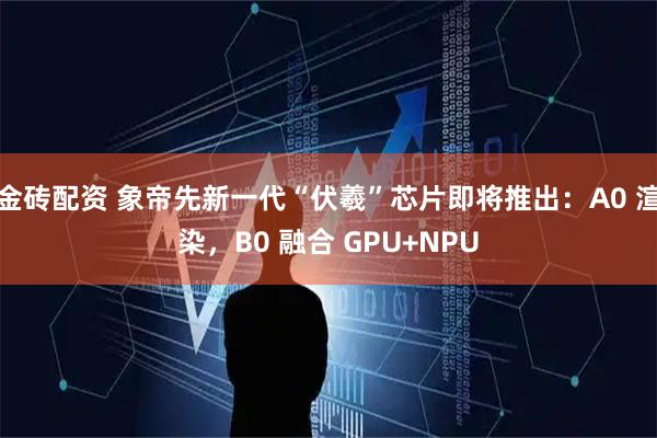 金砖配资 象帝先新一代“伏羲”芯片即将推出：A0 渲染，B0 融合 GPU+NPU