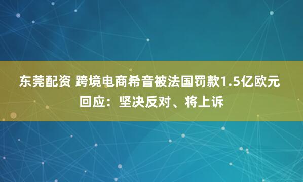 东莞配资 跨境电商希音被法国罚款1.5亿欧元 回应：坚决反对、将上诉