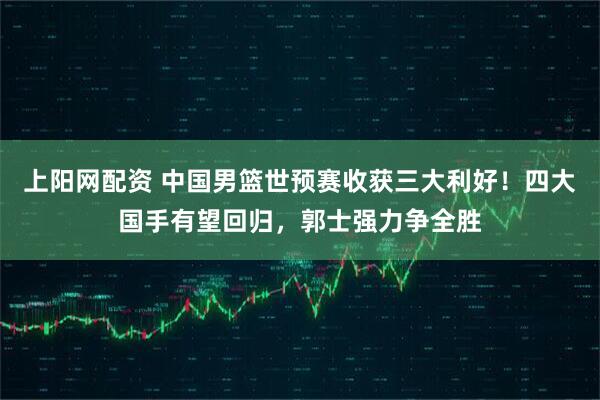 上阳网配资 中国男篮世预赛收获三大利好！四大国手有望回归，郭士强力争全胜
