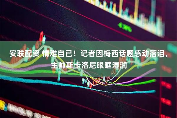 安联配资 情难自已！记者因梅西话题感动落泪，主帅斯卡洛尼眼眶湿润