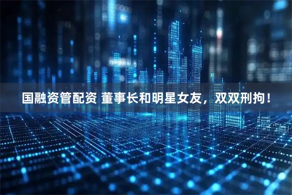 国融资管配资 董事长和明星女友，双双刑拘！