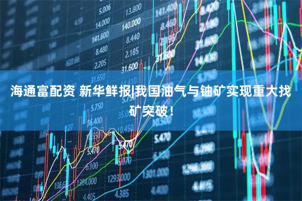 海通富配资 新华鲜报|我国油气与铀矿实现重大找矿突破！
