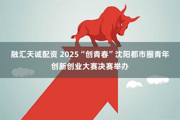 融汇天诚配资 2025“创青春”沈阳都市圈青年创新创业大赛决赛举办