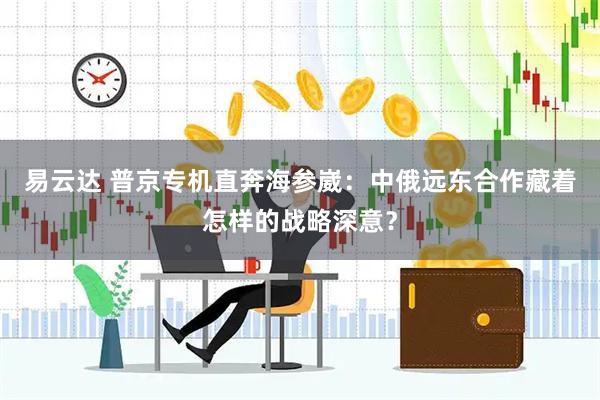 易云达 普京专机直奔海参崴：中俄远东合作藏着怎样的战略深意？