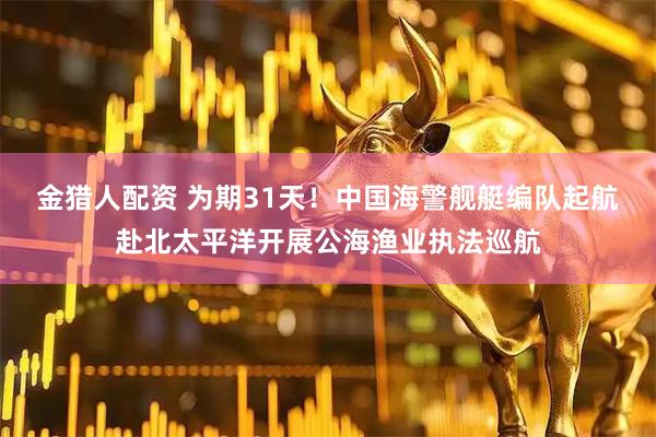 金猎人配资 为期31天！中国海警舰艇编队起航赴北太平洋开展公海渔业执法巡航