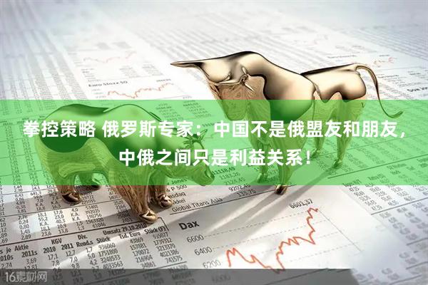 拳控策略 俄罗斯专家：中国不是俄盟友和朋友，中俄之间只是利益关系！