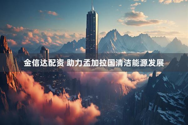 金信达配资 助力孟加拉国清洁能源发展