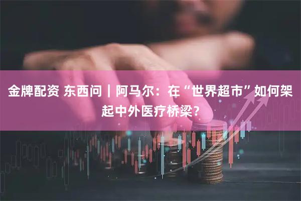 金牌配资 东西问｜阿马尔：在“世界超市”如何架起中外医疗桥梁？