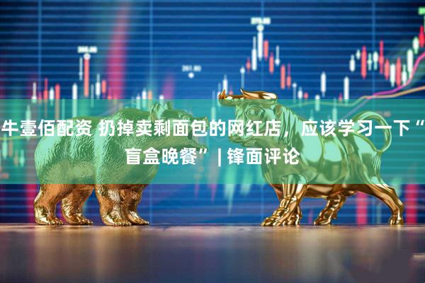 牛壹佰配资 扔掉卖剩面包的网红店，应该学习一下“盲盒晚餐” | 锋面评论