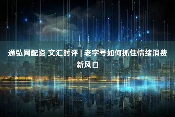 通弘网配资 文汇时评 | 老字号如何抓住情绪消费新风口