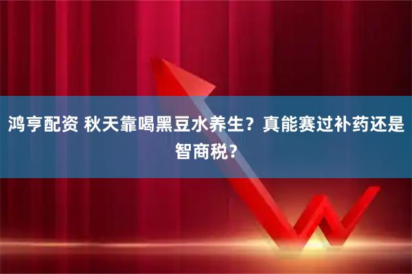 鸿亨配资 秋天靠喝黑豆水养生？真能赛过补药还是智商税？