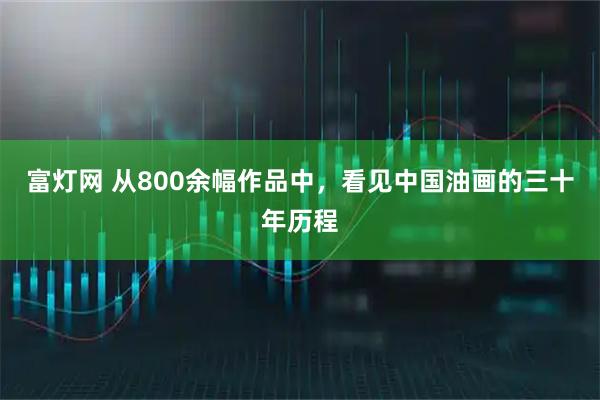 富灯网 从800余幅作品中，看见中国油画的三十年历程