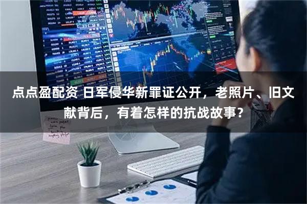 点点盈配资 日军侵华新罪证公开，老照片、旧文献背后，有着怎样的抗战故事？