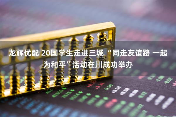 龙辉优配 20国学生走进三城 “同走友谊路 一起为和平”活动在川成功举办