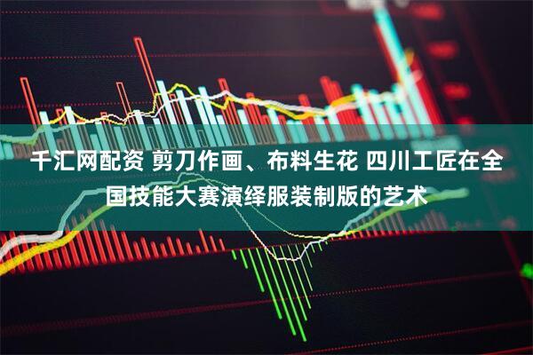 千汇网配资 剪刀作画、布料生花 四川工匠在全国技能大赛演绎服装制版的艺术