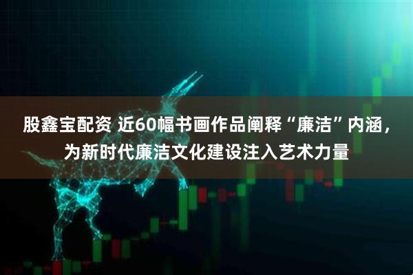 股鑫宝配资 近60幅书画作品阐释“廉洁”内涵，为新时代廉洁文化建设注入艺术力量