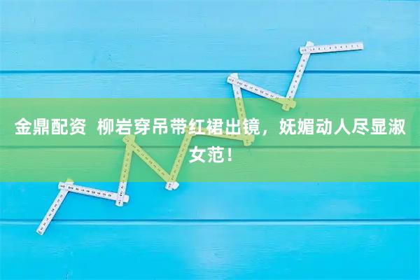金鼎配资  柳岩穿吊带红裙出镜，妩媚动人尽显淑女范！