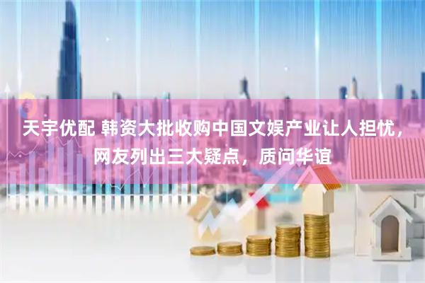 天宇优配 韩资大批收购中国文娱产业让人担忧，网友列出三大疑点，质问华谊