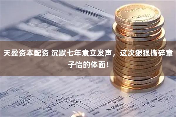 天盈资本配资 沉默七年袁立发声，这次狠狠撕碎章子怡的体面！