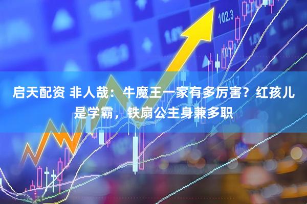 启天配资 非人哉：牛魔王一家有多厉害？红孩儿是学霸，铁扇公主身兼多职