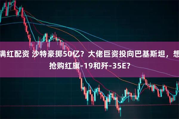 满红配资 沙特豪掷50亿？大佬巨资投向巴基斯坦，想抢购红旗-19和歼-35E？
