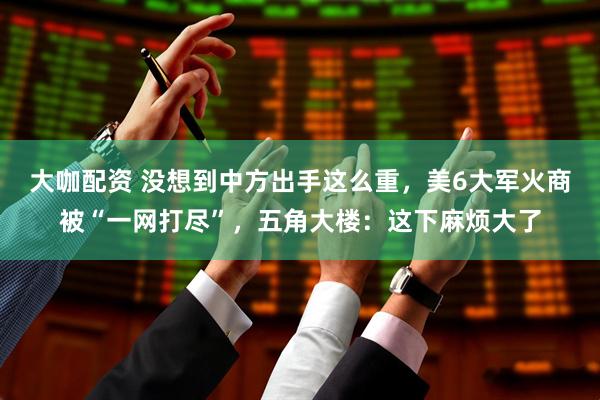 大咖配资 没想到中方出手这么重，美6大军火商被“一网打尽”，五角大楼：这下麻烦大了