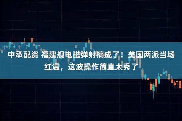 中承配资 福建舰电磁弹射搞成了！美国两派当场红温，这波操作简直太秀了