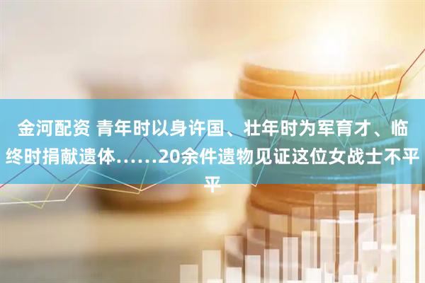 金河配资 青年时以身许国、壮年时为军育才、临终时捐献遗体……20余件遗物见证这位女战士不平