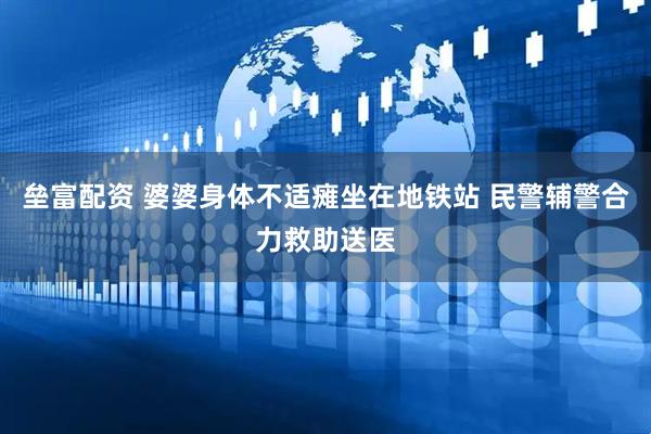 垒富配资 婆婆身体不适瘫坐在地铁站 民警辅警合力救助送医