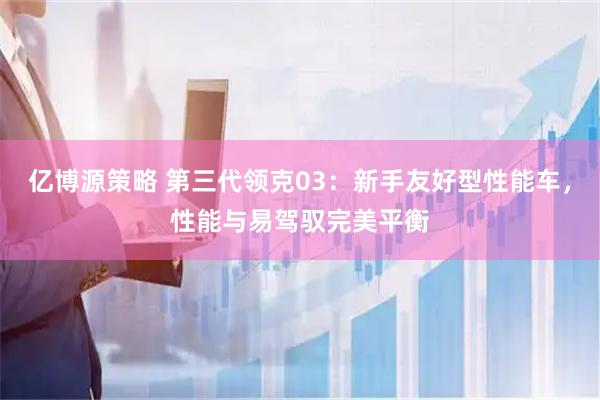 亿博源策略 第三代领克03：新手友好型性能车，性能与易驾驭完美平衡
