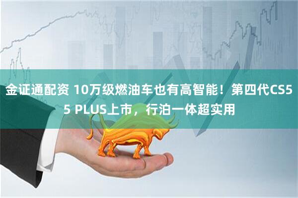 金证通配资 10万级燃油车也有高智能！第四代CS55 PLUS上市，行泊一体超实用