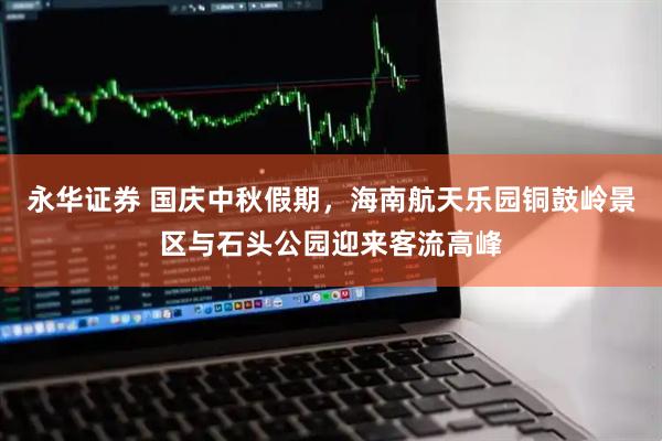 永华证券 国庆中秋假期，海南航天乐园铜鼓岭景区与石头公园迎来客流高峰