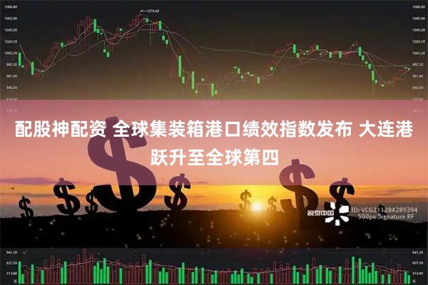 配股神配资 全球集装箱港口绩效指数发布 大连港跃升至全球第四