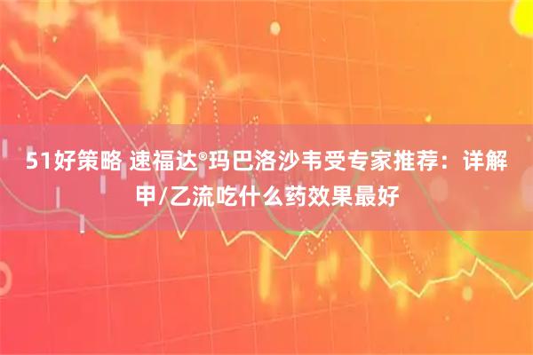 51好策略 速福达®玛巴洛沙韦受专家推荐：详解甲/乙流吃什么药效果最好