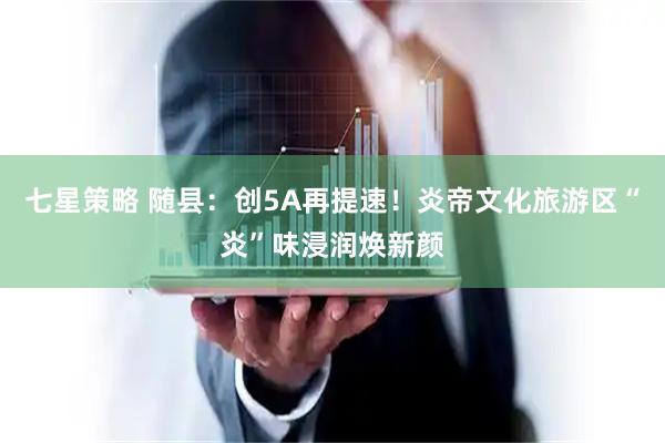 七星策略 随县：创5A再提速！炎帝文化旅游区“炎”味浸润焕新颜