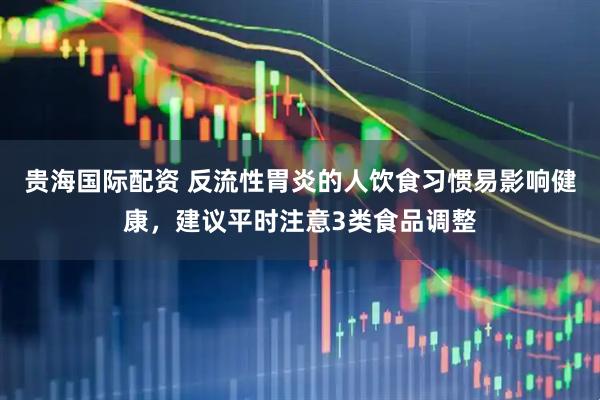贵海国际配资 反流性胃炎的人饮食习惯易影响健康，建议平时注意3类食品调整