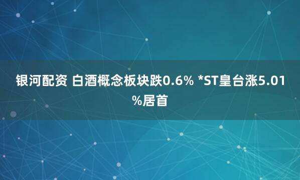 银河配资 白酒概念板块跌0.6% *ST皇台涨5.01%居首