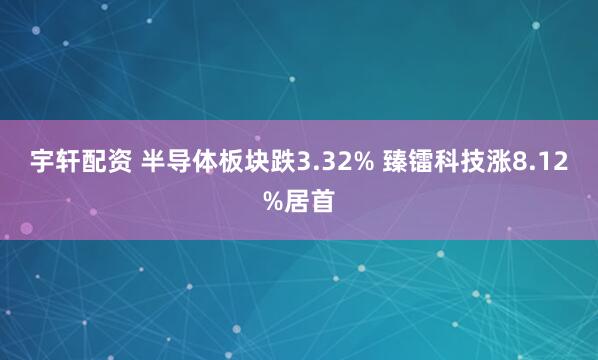 宇轩配资 半导体板块跌3.32% 臻镭科技涨8.12%居首