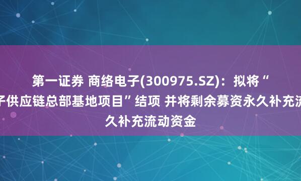 第一证券 商络电子(300975.SZ)：拟将“商络电子供应链总部基地项目”结项 并将剩余募资永久补充流动资金