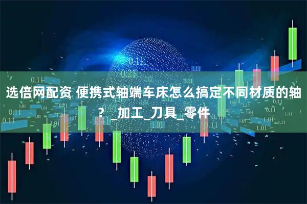 选倍网配资 便携式轴端车床怎么搞定不同材质的轴？_加工_刀具_零件