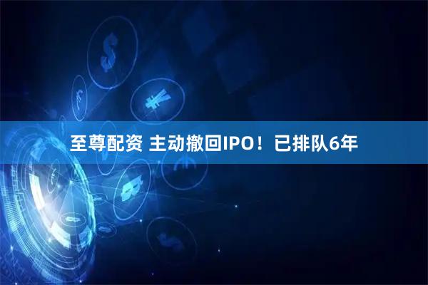 至尊配资 主动撤回IPO！已排队6年