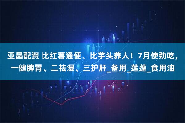 亚晶配资 比红薯通便、比芋头养人！7月使劲吃，一健脾胃、二祛湿、三护肝_备用_莲蓬_食用油